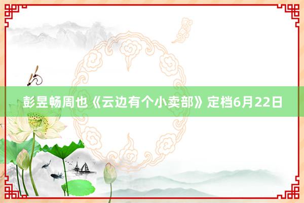 彭昱畅周也《云边有个小卖部》定档6月22日