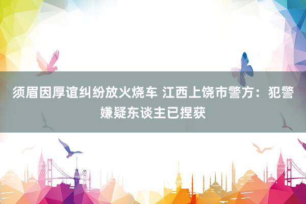 须眉因厚谊纠纷放火烧车 江西上饶市警方：犯警嫌疑东谈主已捏获