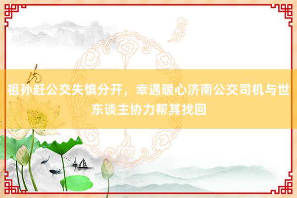 祖孙赶公交失慎分开，幸遇暖心济南公交司机与世东谈主协力帮其找回