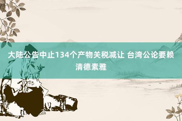 大陆公告中止134个产物关税减让 台湾公论要赖清德素雅