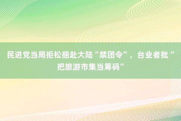 民进党当局拒松捆赴大陆“禁团令”，台业者批“把旅游市集当筹码”