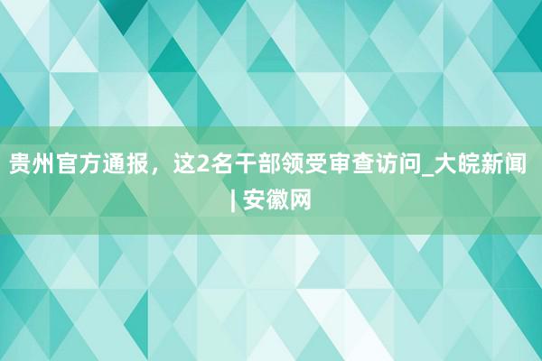 贵州官方通报，这2名干部领受审查访问_大皖新闻 | 安徽网