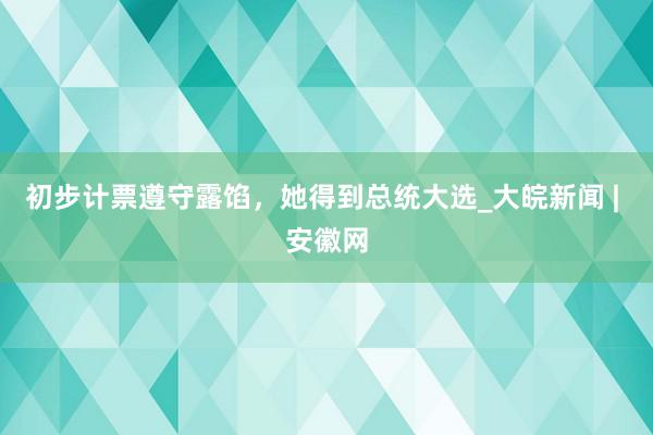 初步计票遵守露馅，她得到总统大选_大皖新闻 | 安徽网