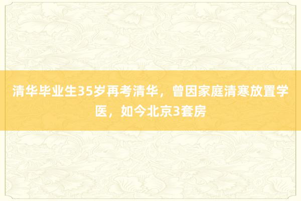 清华毕业生35岁再考清华，曾因家庭清寒放置学医，如今北京3套房