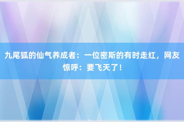 九尾狐的仙气养成者：一位密斯的有时走红，网友惊呼：要飞天了！