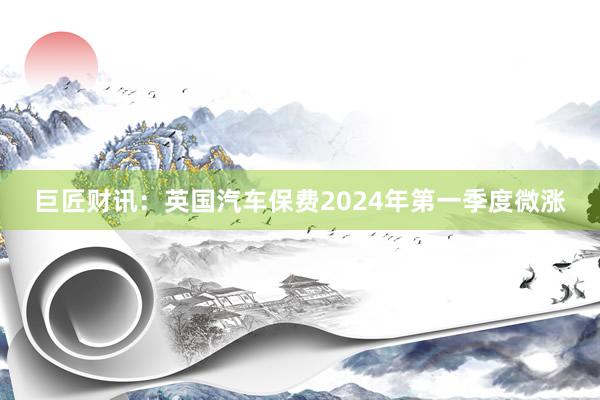 巨匠财讯：英国汽车保费2024年第一季度微涨