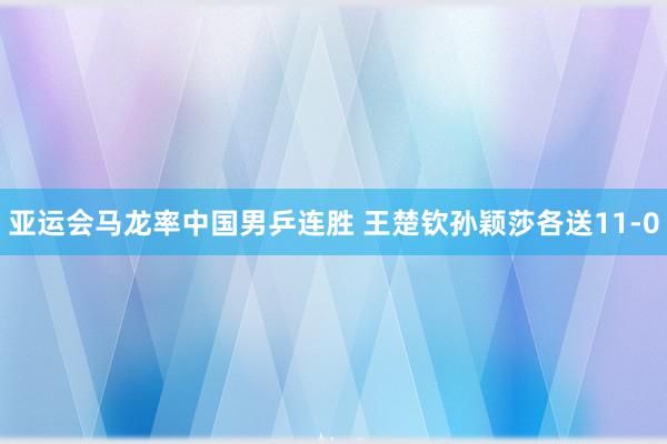 亚运会马龙率中国男乒连胜 王楚钦孙颖莎各送11-0