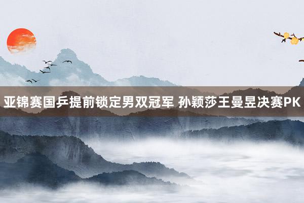 亚锦赛国乒提前锁定男双冠军 孙颖莎王曼昱决赛PK