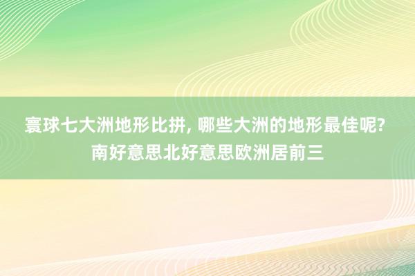 寰球七大洲地形比拼, 哪些大洲的地形最佳呢? 南好意思北好意思欧洲居前三