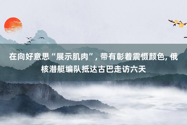 在向好意思“展示肌肉”, 带有彰着震慑颜色, 俄核潜艇编队抵达古巴走访六天