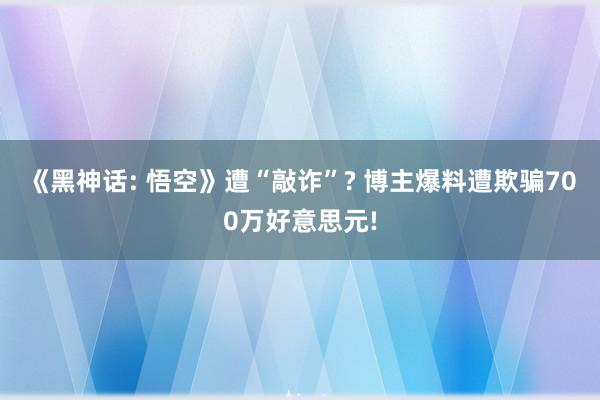 《黑神话: 悟空》遭“敲诈”? 博主爆料遭欺骗700万好意思元!