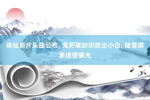 诛仙新片头曲公布, 鬼厉破封印放出小白, 陆雪琪新建模曝光