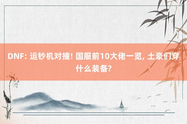 DNF: 运钞机对撞! 国服前10大佬一览, 土豪们穿什么装备?