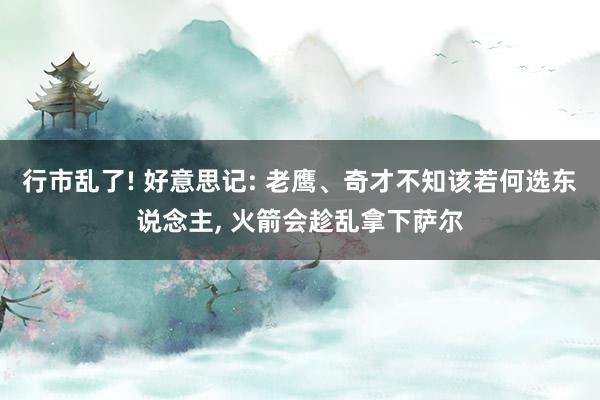 行市乱了! 好意思记: 老鹰、奇才不知该若何选东说念主, 火箭会趁乱拿下萨尔