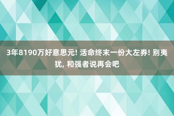 3年8190万好意思元! 活命终末一份大左券! 别夷犹, 和强者说再会吧