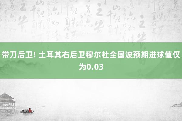 带刀后卫! 土耳其右后卫穆尔杜全国波预期进球值仅为0.03