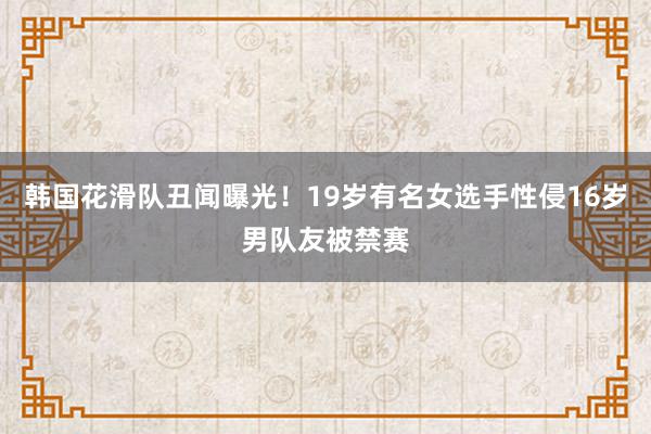 韩国花滑队丑闻曝光！19岁有名女选手性侵16岁男队友被禁赛