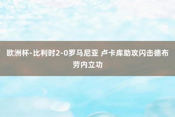 欧洲杯-比利时2-0罗马尼亚 卢卡库助攻闪击德布劳内立功