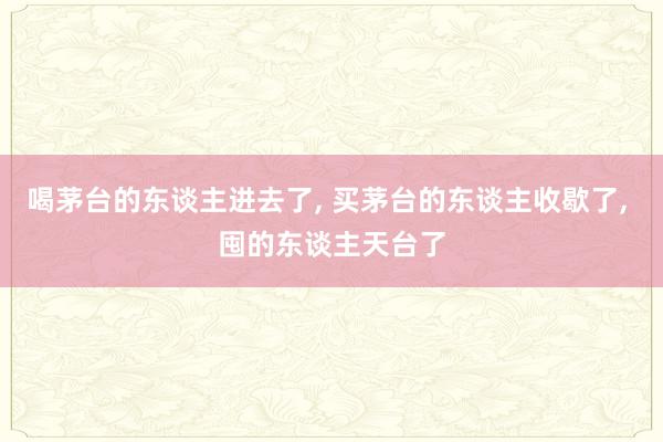 喝茅台的东谈主进去了, 买茅台的东谈主收歇了, 囤的东谈主天台了