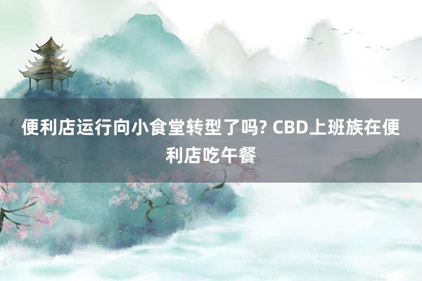 便利店运行向小食堂转型了吗? CBD上班族在便利店吃午餐