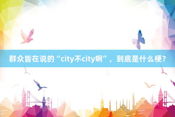 群众皆在说的“city不city啊”，到底是什么梗？