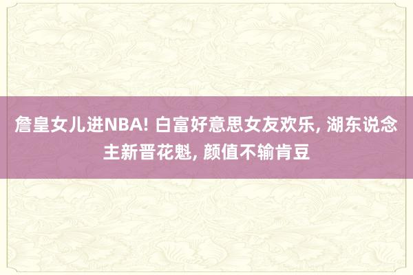 詹皇女儿进NBA! 白富好意思女友欢乐, 湖东说念主新晋花魁, 颜值不输肯豆