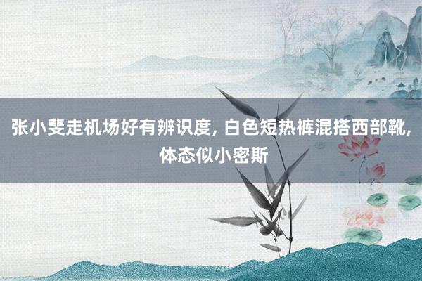 张小斐走机场好有辨识度, 白色短热裤混搭西部靴, 体态似小密斯