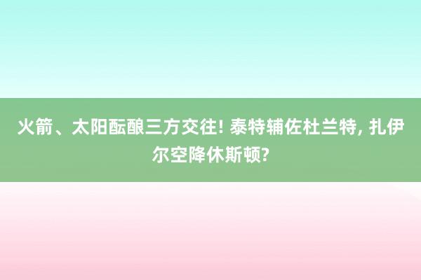 火箭、太阳酝酿三方交往! 泰特辅佐杜兰特, 扎伊尔空降休斯顿?