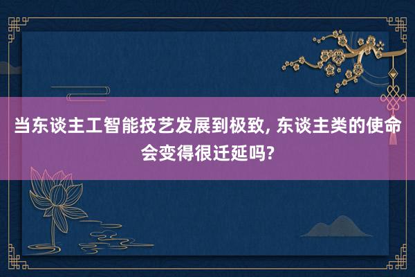 当东谈主工智能技艺发展到极致, 东谈主类的使命会变得很迁延吗?