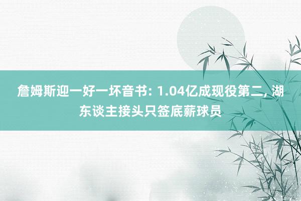 詹姆斯迎一好一坏音书: 1.04亿成现役第二, 湖东谈主接头只签底薪球员