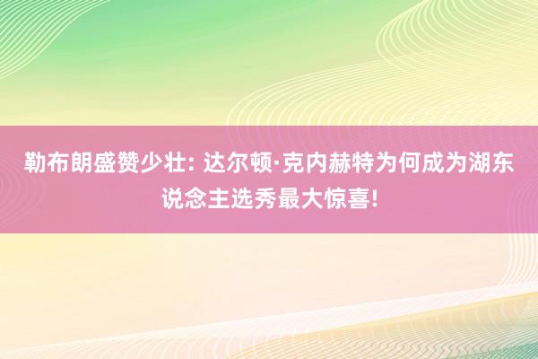 勒布朗盛赞少壮: 达尔顿·克内赫特为何成为湖东说念主选秀最大惊喜!