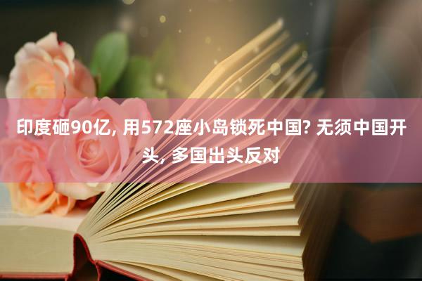 印度砸90亿, 用572座小岛锁死中国? 无须中国开头, 多国出头反对