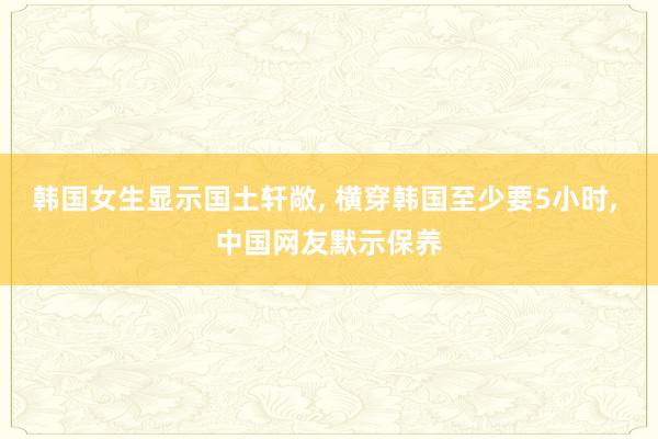 韩国女生显示国土轩敞, 横穿韩国至少要5小时, 中国网友默示保养