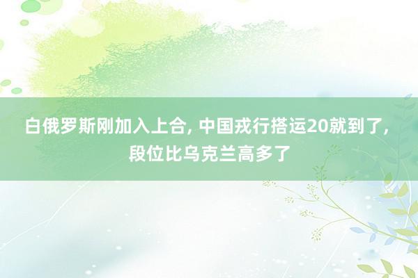 白俄罗斯刚加入上合, 中国戎行搭运20就到了, 段位比乌克兰高多了