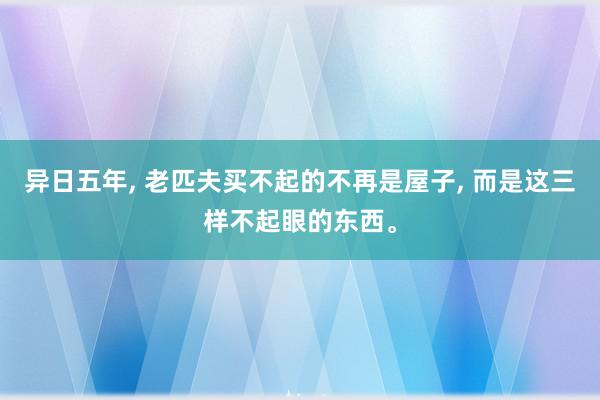 异日五年, 老匹夫买不起的不再是屋子, 而是这三样不起眼的东西。