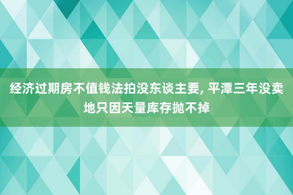 经济过期房不值钱法拍没东谈主要, 平潭三年没卖地只因天量库存抛不掉