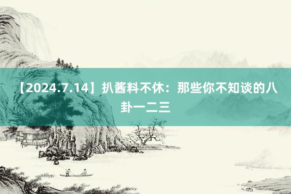 【2024.7.14】扒酱料不休：那些你不知谈的八卦一二三