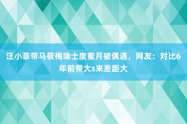 汪小菲带马筱梅瑞士度蜜月被偶遇，网友：对比6年前带大s来差距大