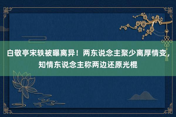 白敬亭宋轶被曝离异！两东说念主聚少离厚情变，知情东说念主称两边还原光棍