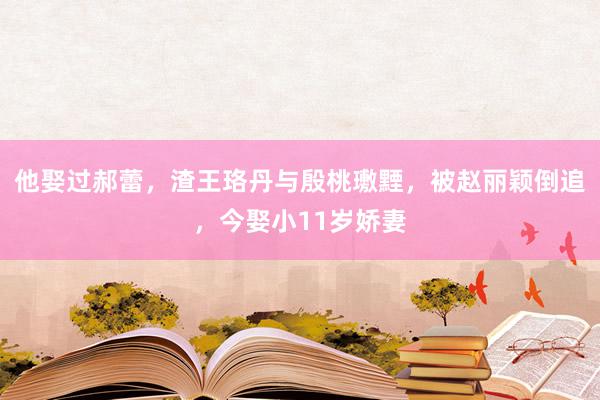 他娶过郝蕾，渣王珞丹与殷桃璷黫，被赵丽颖倒追，今娶小11岁娇妻