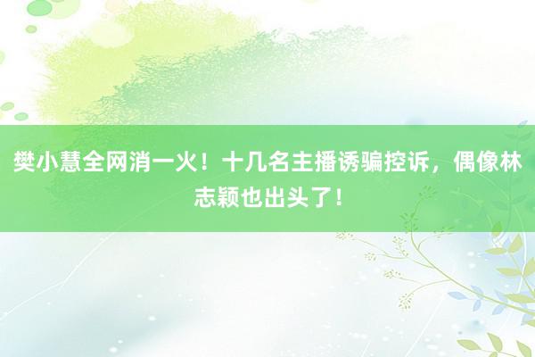 樊小慧全网消一火！十几名主播诱骗控诉，偶像林志颖也出头了！