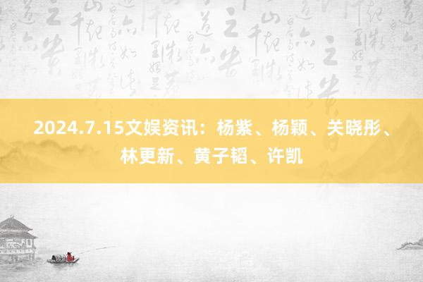 2024.7.15文娱资讯：杨紫、杨颖、关晓彤、林更新、黄子韬、许凯