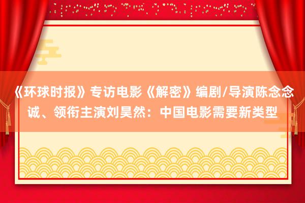 《环球时报》专访电影《解密》编剧/导演陈念念诚、领衔主演刘昊然：中国电影需要新类型