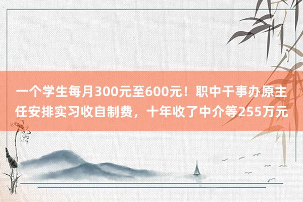 一个学生每月300元至600元！职中干事办原主任安排实习收自制费，十年收了中介等255万元