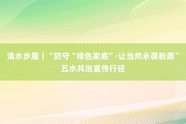 清水步履丨“防守“绿色家底”·让当然永葆盼愿”五水共治宣传行径