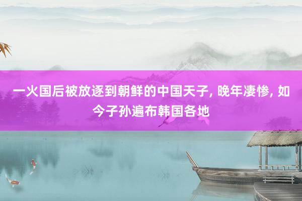 一火国后被放逐到朝鲜的中国天子, 晚年凄惨, 如今子孙遍布韩国各地