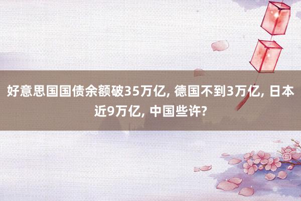 好意思国国债余额破35万亿, 德国不到3万亿, 日本近9万亿, 中国些许?