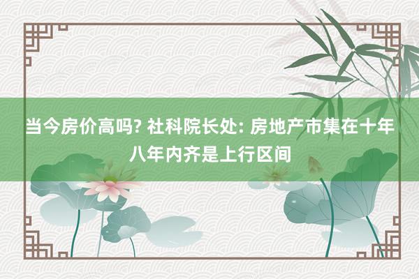 当今房价高吗? 社科院长处: 房地产市集在十年八年内齐是上行区间