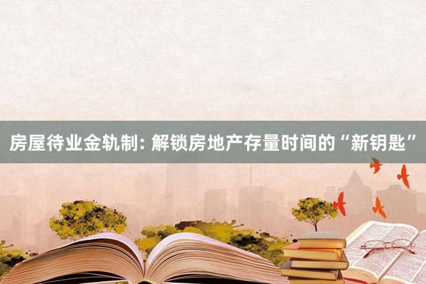 房屋待业金轨制: 解锁房地产存量时间的“新钥匙”