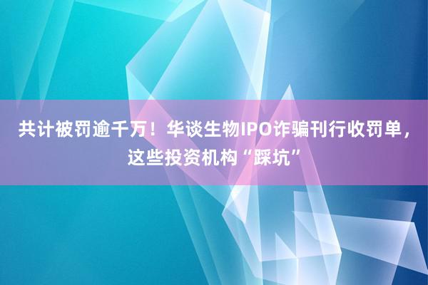 共计被罚逾千万！华谈生物IPO诈骗刊行收罚单，这些投资机构“踩坑”